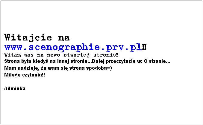 Text Box: Witajcie na www.scenographie.prv.pl!!
Witam was na nowo otwartej stronie!! 
Strona bya kiedy na innej stronie...Dalej przeczytacie w: O stronie...
Mam nadziej, e wam si strona spodoba=)
Miego czytania!!

Adminka
