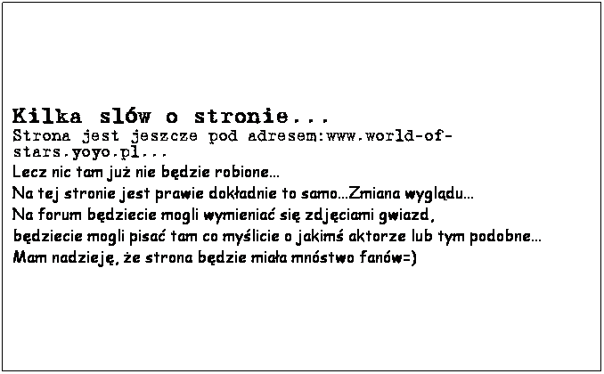 Text Box: Kilka slw o stronie...
Strona jest jeszcze pod adresem:www.world-of-stars.yoyo.pl...
Lecz nic tam ju nie bdzie robione...
Na tej stronie jest prawie dokadnie to samo...Zmiana wygldu...
Na forum bdziecie mogli wymienia si zdjciami gwiazd,
bdziecie mogli pisa tam co mylicie o jakim aktorze lub tym podobne...
Mam nadziej, e strona bdzie miaa mnstwo fanw=)
